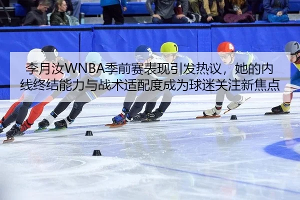 李月汝WNBA季前赛表现引发热议，她的内线终结能力与战术适配度成为球迷关注新焦点